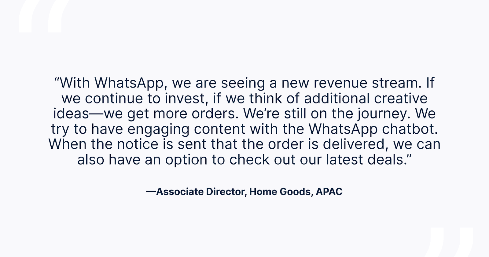 "Quote from an Associate Director in Home Goods, APAC discussing how WhatsApp is creating a new revenue stream, emphasizing the importance of creative ideas for increasing orders, and highlighting the effectiveness of engaging content with a WhatsApp chatbot."