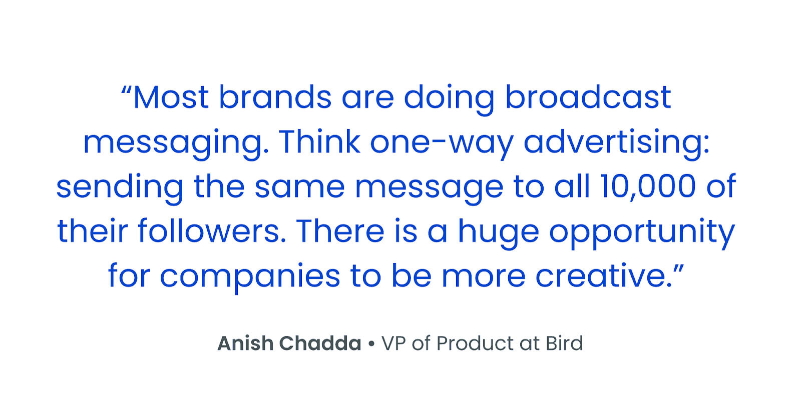 "Most brands are doing broadcast messaging. Think one-way advertising: sending the same message to all 10,000 of their followers. There is a huge opportunity for companies to be more creative." Anish Chadda • VP of Product at Bird.